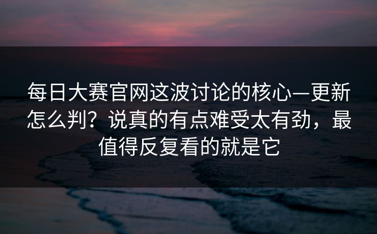 每日大赛官网这波讨论的核心—更新怎么判?说真的有点难受太有劲,最值得反复看的就是它 每日大赛官网这波讨论的核心—更新怎么判?说真的有点难受太有劲,最值得反复看的就是它