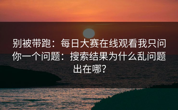 别被带跑：每日大赛在线观看我只问你一个问题：搜索结果为什么乱问题出在哪？