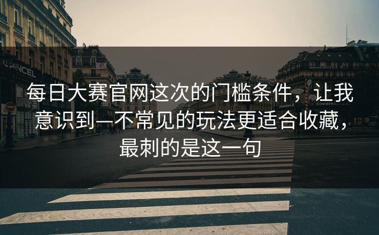 每日大赛官网这次的门槛条件，让我意识到—不常见的玩法更适合收藏，最刺的是这一句