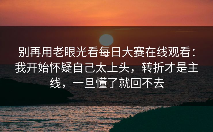 别再用老眼光看每日大赛在线观看：我开始怀疑自己太上头，转折才是主线，一旦懂了就回不去