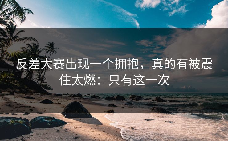 反差大赛出现一个拥抱，真的有被震住太燃：只有这一次