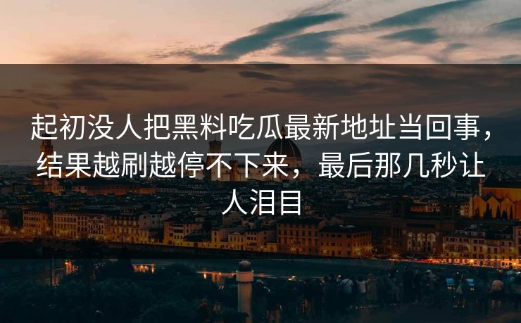 起初没人把黑料吃瓜最新地址当回事，结果越刷越停不下来，最后那几秒让人泪目
